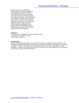 Poemas Escolhidos | Bocage
Apenas vi do dia a luz brilhante
Lá de Tubal(1) no empório celebrado,
Em sangüíneo caráter foi marcado
Pelos destinos meu primeiro instante.
Aos dois lustros(2) a morte devorante
Me roubou, terna mãe, teu doce agrado;
Segui Marte(3) depois, enfim meu fado
Dos irmãos, e do pai me pôs distante.
Vagando a terra curva, o mar profundo,
Longe da pátria, longe da ventura
Minhas faces com lágrimas inundo.
E enquanto insana multidão procura
Essas quimeras, esses bens no mundo,
Suspiro pela paz na sepultura.


Glossário
1- Tubal viveu em Setúbal, conforme a história mítica
2- Qüinqüênio, Espaço de 5 anos
3-Deus latino da guerra


Comentários:
Nesse soneto Bocage faz referência a morte de sua mãe. Em seguida ele nos fala sobre a sua
entrada para Marinha de Guerra e sobre as suas viagens. Essa idéia é reforçada com a presença
da "Marte" o deus romano da guerra. Finalizando o poema o eu-lírico, que deseja a paz da
sepultura, se opõem aos homens que procuram como loucos os bens materiais, que não passam
de quimeras, ou seja, sonhos fantasiosos.




www.mundocultural.com.br - Análises Literárias
 