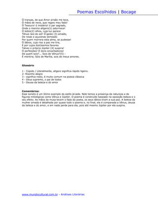 Poemas Escolhidos | Bocage
Ó tranças, de que Amor prisão me tece,
Ó mãos de neve, que regeis meu fado!
Ó Tesouro! ó mistério! ó par sagrado,
Onde o menino alígero(1) adormece!
Ó ledos(2) olhos, cuja luz parece
Tênue raio do sol! Ó gesto (3) amado,
De rosas e açucenas semeado
Por quem morrera esta alma, se pudesse!
Ó lábios, cujo riso a paz me tira,
E por cujos dulcíssimos favores
Talvez o próprio Júpiter (4) suspira!
Ó perfeições! Ó dons encantadores!
De quem sois?... Sois de Vênus?(5) -
É mentira; Sóis de Marília, sois de meus amores.


Glossário

1 - Cúpido / Literalmente, alígero significa rápido ligeiro.
2- Risonho alegre
3 - significa rosto, é muito comum na poesia clássica
4 - Deus supremo, o pai de todos
5 - Deusa da beleza e do amor


Comentários:
Esse soneto é um ótimo exemplo do estilo árcade. Nele temos a presença da natureza e de
figuras mitológicas como Vênus e Júpiter. O poema é construído baseado na oposição beleza e o
seu efeito. As mãos da musa tecem o fado do poeta, os seus lábios tiram a sua paz. A beleza da
mulher amada é detalhada por quase todo o poema e, no final, ela é comparada a Vênus, deusa
da beleza e do amor, e em nada perde para ela, pois até mesmo Júpiter por ela suspira.




www.mundocultural.com.br - Análises Literárias
 
