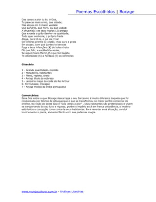 Poemas Escolhidos | Bocage
Das terras a pior tu és, ó Goa,
Tu pareces mais ermo, que cidade;
Mas alojas em ti maior vaidade
Que Londres, que Paris, ou que Lisboa:
A chusma(1) de teus íncolas (2) pregoa
Que excede o grão-Senhor na qualidade;
Tudo quer senhoria; o próprio frade
Alega, para tê-la, o jus da c'roa!
De timbres prenhe (3) estás; mas ouro e prata
Em cruzes, com que dantes te benzias
Foge a teus infanções (4) de bolsa chata
Oh que feliz, e esplêndida serias,
Se algum fusco Merlin,(5) que faz bagata
Te alborcasse (6) a Pardaus (7) as senhorias


Glossário

1 - Grande quantidade, montão
2 - Moradores, habitantes
3 - Pleno, repleto, cheio
4 - Antigo título da nobreza
5 - Lendário mago da corte do Rei Arthur
6- Permutasse, trocasse
7 - Antiga moeda da Índia portuguesa


Comentários:
Essa Goa sobre a qual Bocage descarrega o seu Sarcasmo é muito diferente daquela que foi
conquistada por Afonso de Albuquerque e que se transformou no maior centro comercial do
oriente. Na visão do poeta Goa é "Das terras a pior" , seus habitantes são pretensiosos e vivem
se vangloriando do seu luxo e riqueza, porém o império está em franca decadência, o império
está falido e corrupção toma conta de seus habitantes. Para reverter essa situação, concluí
ironicamente o poeta, somente Merlin com sua poderosa magia.




www.mundocultural.com.br - Análises Literárias
 
