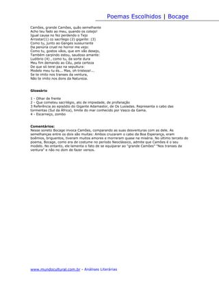 Poemas Escolhidos | Bocage
Camões, grande Camões, quão semelhante
Acho teu fado ao meu, quando os cotejo!
Igual causa no fez perdendo o Tejo
Arrostar(1) co sacrílego (2) gigante: (3)
Como tu, junto ao Ganges sussurrante
Da penúria cruel no horror me vejo:
Como tu, gostos vãos, que em vão desejo,
Também carpindo estou, saudoso amante:
Ludibrio (4) , como tu, da sorte dura
Meu fim demando ao Céu, pela certeza
De que só terei paz na sepultura:
Modelo meu tu és... Mas, oh tristeza!...
Se te imito nos transes da ventura,
Não te imito nos dons da Natureza.


Glossário

1 - Olhar de frente
2 - Que cometeu sacrilégio, ato de impiedade, de profanação
3 Referência ao episódio do Gigante Adamastor, de Os Lusíadas. Representa o cabo das
tormentas (Sul da África), limite do mar conhecido por Vasco da Gama.
4 - Escarneço, zombo


Comentários:
Nesse soneto Bocage invoca Camões, comparando as suas desventuras com as dele. As
semelhanças entre os dois são muitas: Ambos cruzaram o cabo da Boa Esperança, eram
boêmios, briguentos, tiveram muitos amores e morreram quase na miséria. No último terceto do
poema, Bocage, como era de costume no período Neoclássico, admite que Camões é o seu
modelo. No entanto, ele lamenta o fato de se equiparar ao "grande Camões" "Nos transes da
ventura" e não no dom de fazer versos.




www.mundocultural.com.br - Análises Literárias
 