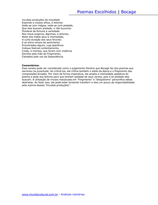 Poemas Escolhidos | Bocage
Incultas produções da mocidade
Expondo a vossos olhos, ó leitores:
Vede-as com mágoa, vede-as com piedade,
Que elas buscam piedade, e não louvores:
Ponderai da fortuna a variedade
Nos meus suspiros, lágrimas, e amores;
Notai dos males seus a imensidade,
A curta duração dos seus favores:
E se entre versos de sentimento
Encontrades alguns, cuja aparência
Indique festival contentamento,
Crede, ó mortais, que foram com violência
Escritos pela mão do Fingimento,
Cantados pela voz da Dependência.


Comentários:
Esse soneto pode ser considerado como o julgamento literário que Bocage faz dos poemas que
escreveu na juventude. Ao criticá-los, ele crítica também o estilo da época e o fingimento das
composições árcades. Por meio da forma imperativa, ele amplia a intensidade apelativa do
poema e pede aos leitores para que tenham piedade de seus versos, pois é só piedade eles
buscam. A utilização de iniciais maiúsculas em "Fingimento" e "Despotismo" personifica idéias
abstratas. Ao fazer isso, ele pode estar tentando transferir a eles um pouco da responsabilidade
pela autoria dessas "Incultas produções".




www.mundocultural.com.br - Análises Literárias
 