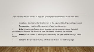 Cicero believed that the process of eloquent speech preparation consists of five main steps:
• Invention - development and refinement of the argument (finding ways to persuade)
• Arrangement - creation of the structure of a coherent argument
• Style - the process of determining how to present an argument, using rhetorical
techniques and choosing the words that have the greatest impact on the audience
• Memory - the process of learning and memorizing the speech while making it sound
natural
• Delivery - the process of making effective use of voice and body language
 