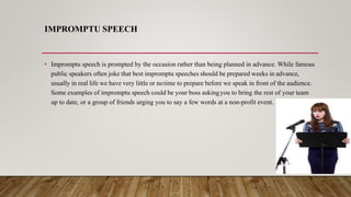 IMPROMPTU SPEECH
• Impromptu speech is prompted by the occasion rather than being planned in advance. While famous
public speakers often joke that best impromptu speeches should be prepared weeks in advance,
usually in real life we have very little or notime to prepare before we speak in front of the audience.
Some examples of impromptu speech could be your boss askingyou to bring the rest of your team
up to date, or a group of friends urging you to say a few words at a non-profit event.
 
