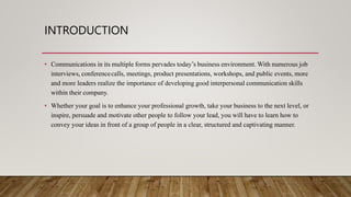 INTRODUCTION
• Communications in its multiple forms pervades today’s business environment. With numerous job
interviews, conferencecalls, meetings, product presentations, workshops, and public events, more
and more leaders realize the importance of developing good interpersonal communication skills
within their company.
• Whether your goal is to enhance your professional growth, take your business to the next level, or
inspire, persuade and motivate other people to follow your lead, you will have to learn how to
convey your ideas in front of a group of people in a clear, structured and captivating manner.
 