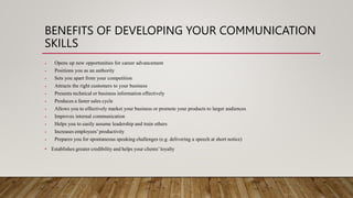 BENEFITS OF DEVELOPING YOUR COMMUNICATION
SKILLS
• Opens up new opportunities for career advancement
• Positions you as an authority
• Sets you apart from your competition
• Attracts the right customers to your business
• Presents technical or business information effectively
• Produces a faster sales cycle
• Allows you to effectively market your business or promote your products to larger audiences
• Improves internal communication
• Helps you to easily assume leadership and train others
• Increases employees’productivity
• Prepares you for spontaneous speaking challenges (e.g. delivering a speech at short notice)
• Establishes greater credibility and helps your clients’loyalty
 