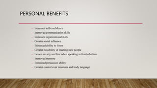 PERSONAL BENEFITS
• Increased self-confidence
• Improved communication skills
• Increased organizational skills
• Greater social influence
• Enhanced ability to listen
• Greater possibility of meeting new people
• Lesser anxiety and fear when speaking in front of others
• Improved memory
• Enhanced persuasion ability
• Greater control over emotions and body language
 