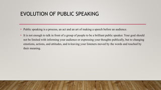 EVOLUTION OF PUBLIC SPEAKING
• Public speaking is a process, an act and an art of making a speech before an audience.
• It is not enough to talk in front of a group of people to be a brilliant public speaker. Your goal should
not be limited with informing your audience or expressing your thoughts publically, but to changing
emotions, actions, and attitudes, and toleaving your listeners moved by the words and touched by
their meaning.
 