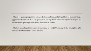 • The art of speaking in public is not new. Its long tradition can be traced back to Classical Greece
(approximately 490-322 BC). Any young men leaving at that time were expected to acquire and
develop public speaking skills as part of their duties as citizens.
•
• The first rules of a public speech were elaborated on over 2000 years ago by the Greek philosopher
and teacher of Alexanderthe Great – Aristotle.
 