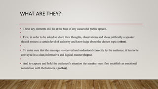 WHAT ARE THEY?
• These key elements still lie at the base of any successful public speech.
•
• First, in order to be asked to share their thoughts, observations and ideas publically a speaker
should possess a certainlevel of authority and knowledge about the chosen topic (ethos).
•
• To make sure that the message is received and understood correctly by the audience, it has to be
conveyed in a clear,informative and logical manner (logos).
•
• And to capture and hold the audience’s attention the speaker must first establish an emotional
connection with thelisteners. (pathos).
 