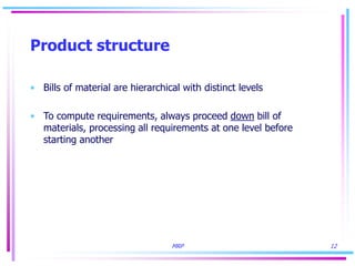 MRP 12
Product structure
• Bills of material are hierarchical with distinct levels
• To compute requirements, always proceed down bill of
materials, processing all requirements at one level before
starting another
 