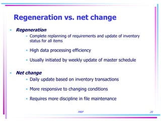 MRP 20
Regeneration vs. net change
• Regeneration
• Complete replanning of requirements and update of inventory
status for all items
• High data processing efficiency
• Usually initiated by weekly update of master schedule
• Net change
• Daily update based on inventory transactions
• More responsive to changing conditions
• Requires more discipline in file maintenance
 