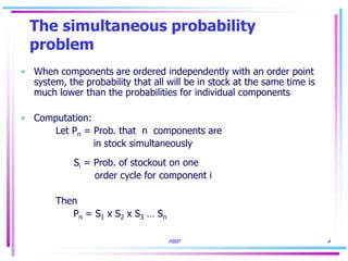 MRP 4
The simultaneous probability
problem
• When components are ordered independently with an order point
system, the probability that all will be in stock at the same time is
much lower than the probabilities for individual components
• Computation:
Let Pn = Prob. that n components are
in stock simultaneously
Si = Prob. of stockout on one
order cycle for component i
Then
Pn = S1 x S2 x S3 … Sn
 