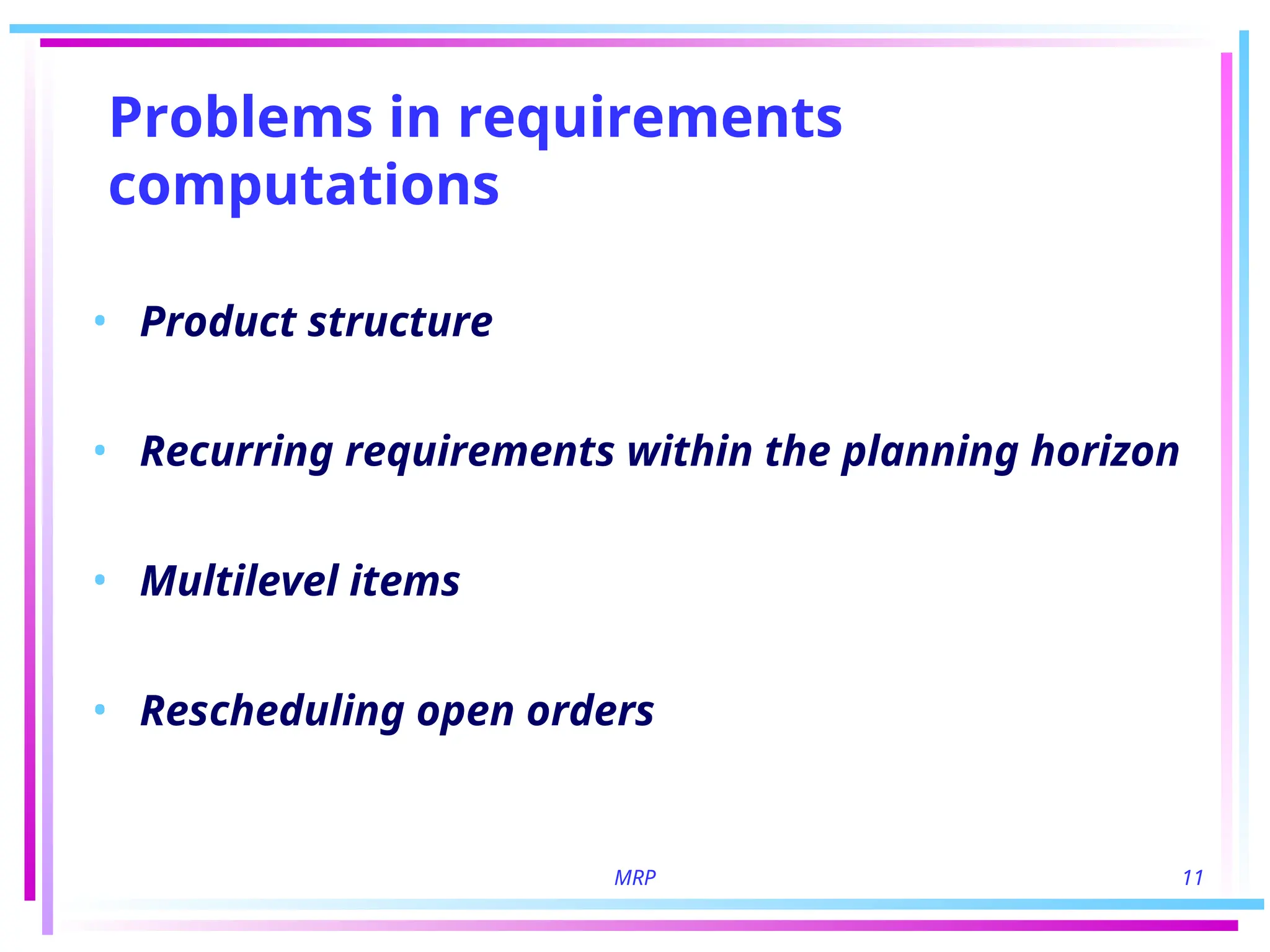 MRP 11
Problems in requirements
computations
• Product structure
• Recurring requirements within the planning horizon
• Multilevel items
• Rescheduling open orders
 