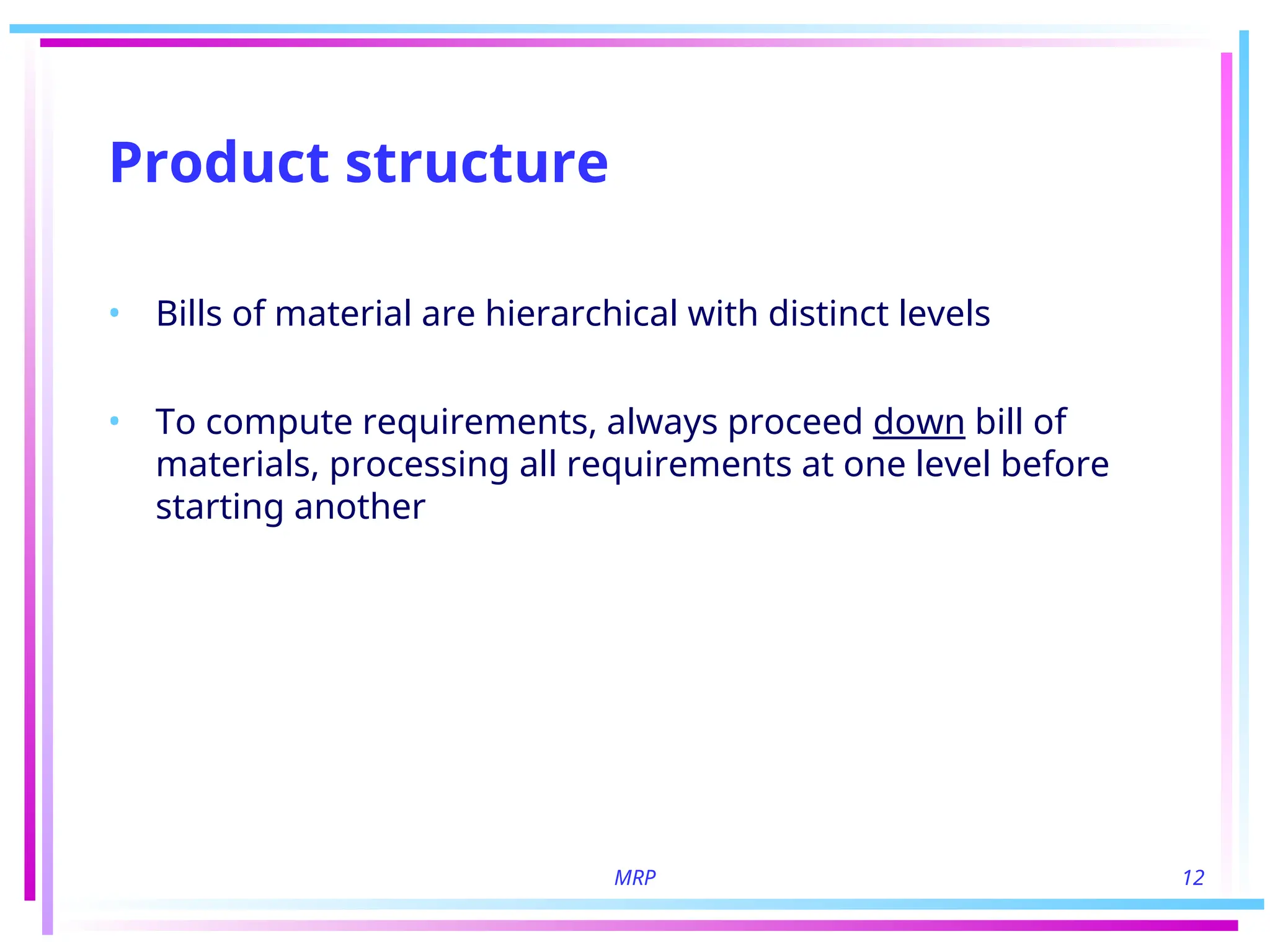 MRP 12
Product structure
• Bills of material are hierarchical with distinct levels
• To compute requirements, always proceed down bill of
materials, processing all requirements at one level before
starting another
 