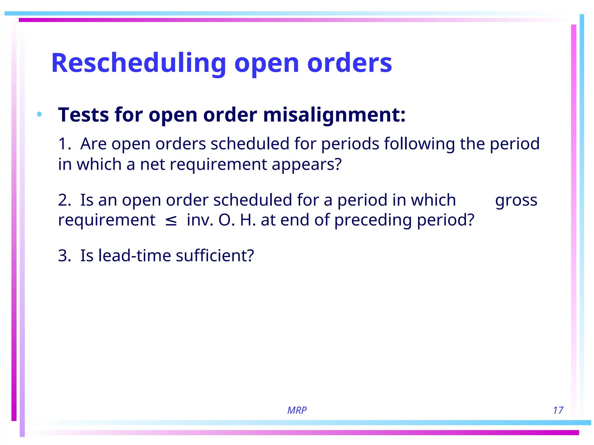 MRP 17
Rescheduling open orders
• Tests for open order misalignment:
1. Are open orders scheduled for periods following the period
in which a net requirement appears?
2. Is an open order scheduled for a period in which gross
requirement inv. O. H. at end of preceding period?
≤
3. Is lead-time sufficient?
 