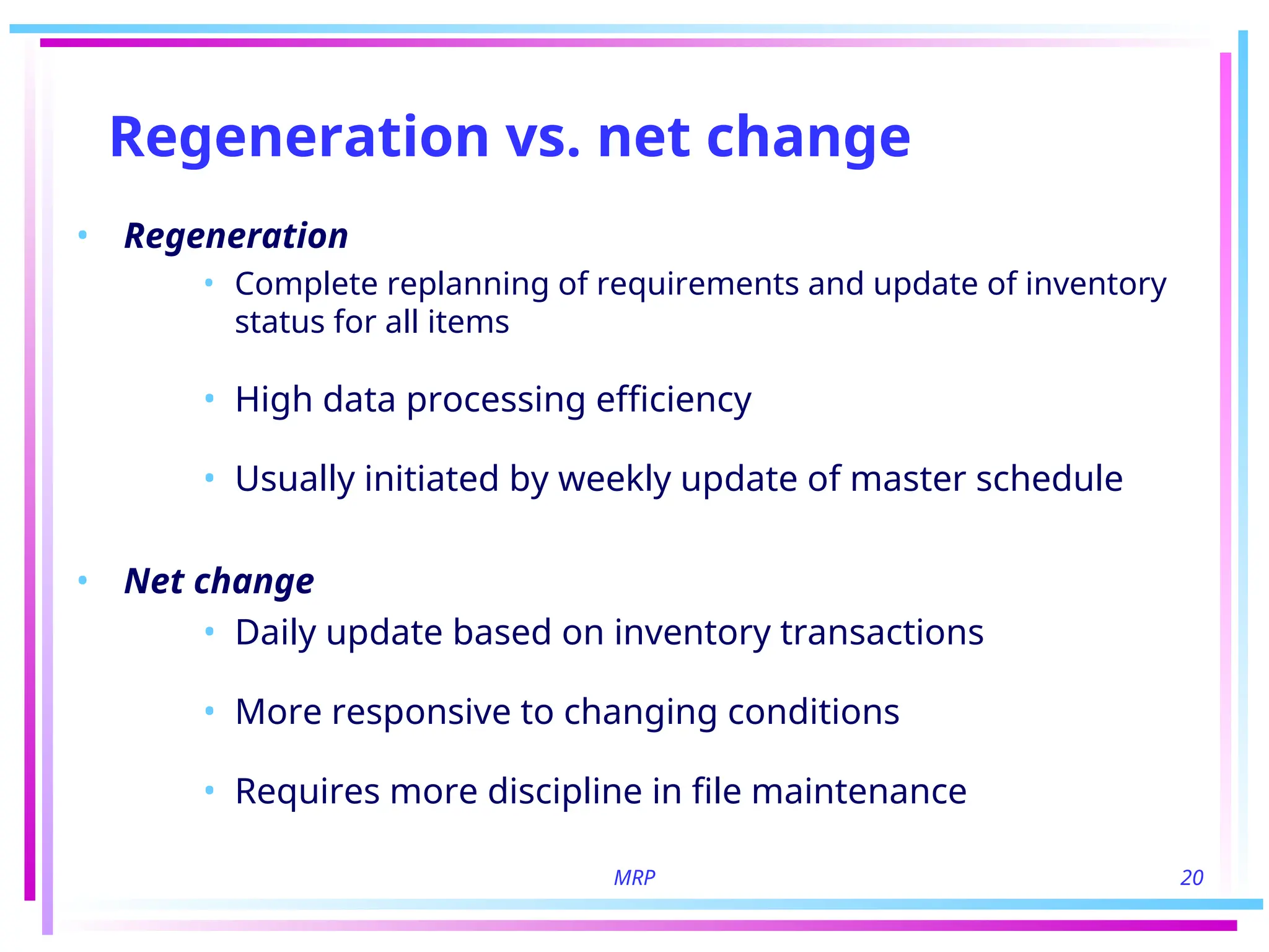 MRP 20
Regeneration vs. net change
• Regeneration
• Complete replanning of requirements and update of inventory
status for all items
• High data processing efficiency
• Usually initiated by weekly update of master schedule
• Net change
• Daily update based on inventory transactions
• More responsive to changing conditions
• Requires more discipline in file maintenance
 