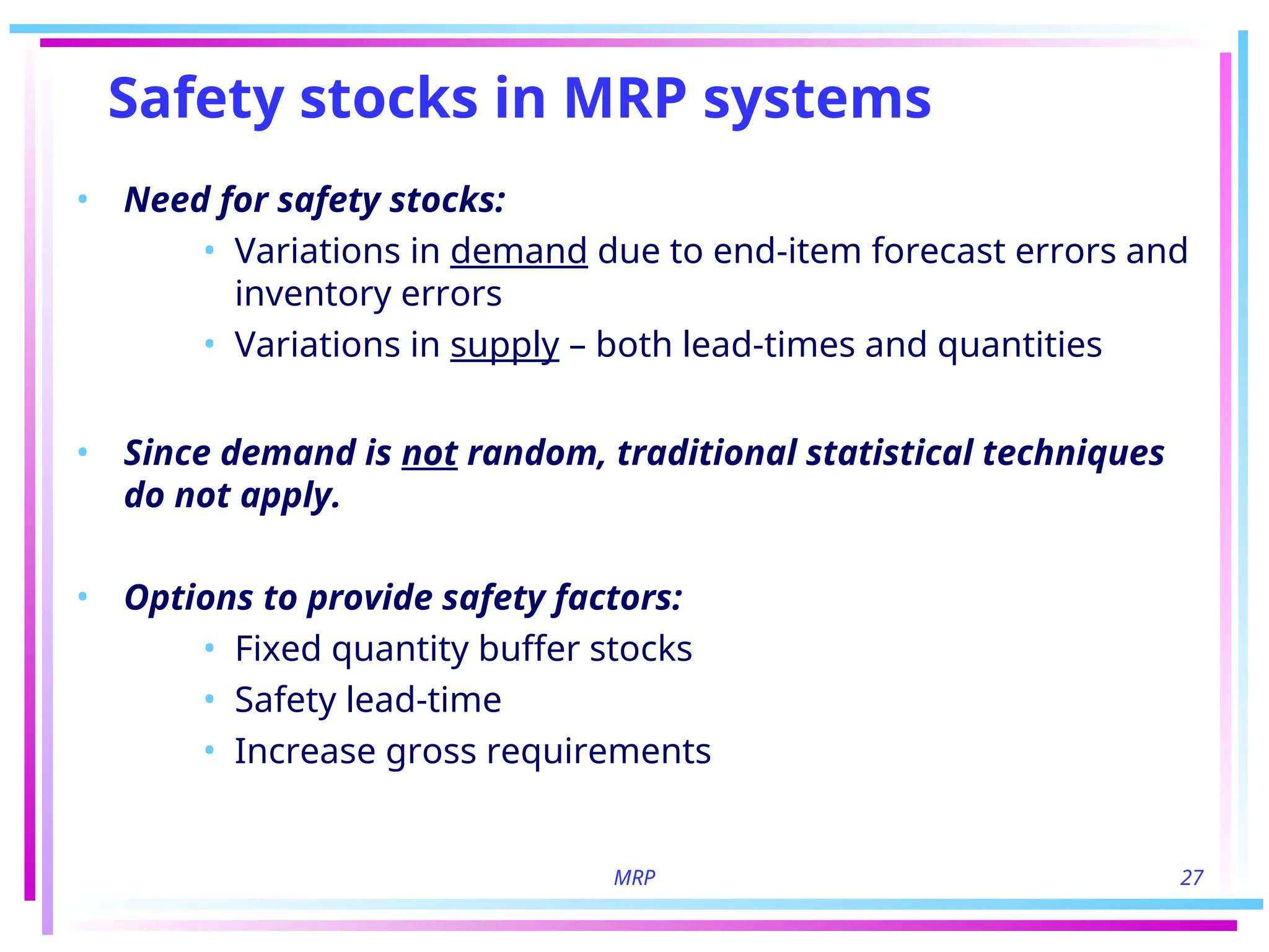 MRP 27
Safety stocks in MRP systems
• Need for safety stocks:
• Variations in demand due to end-item forecast errors and
inventory errors
• Variations in supply – both lead-times and quantities
• Since demand is not random, traditional statistical techniques
do not apply.
• Options to provide safety factors:
• Fixed quantity buffer stocks
• Safety lead-time
• Increase gross requirements
 