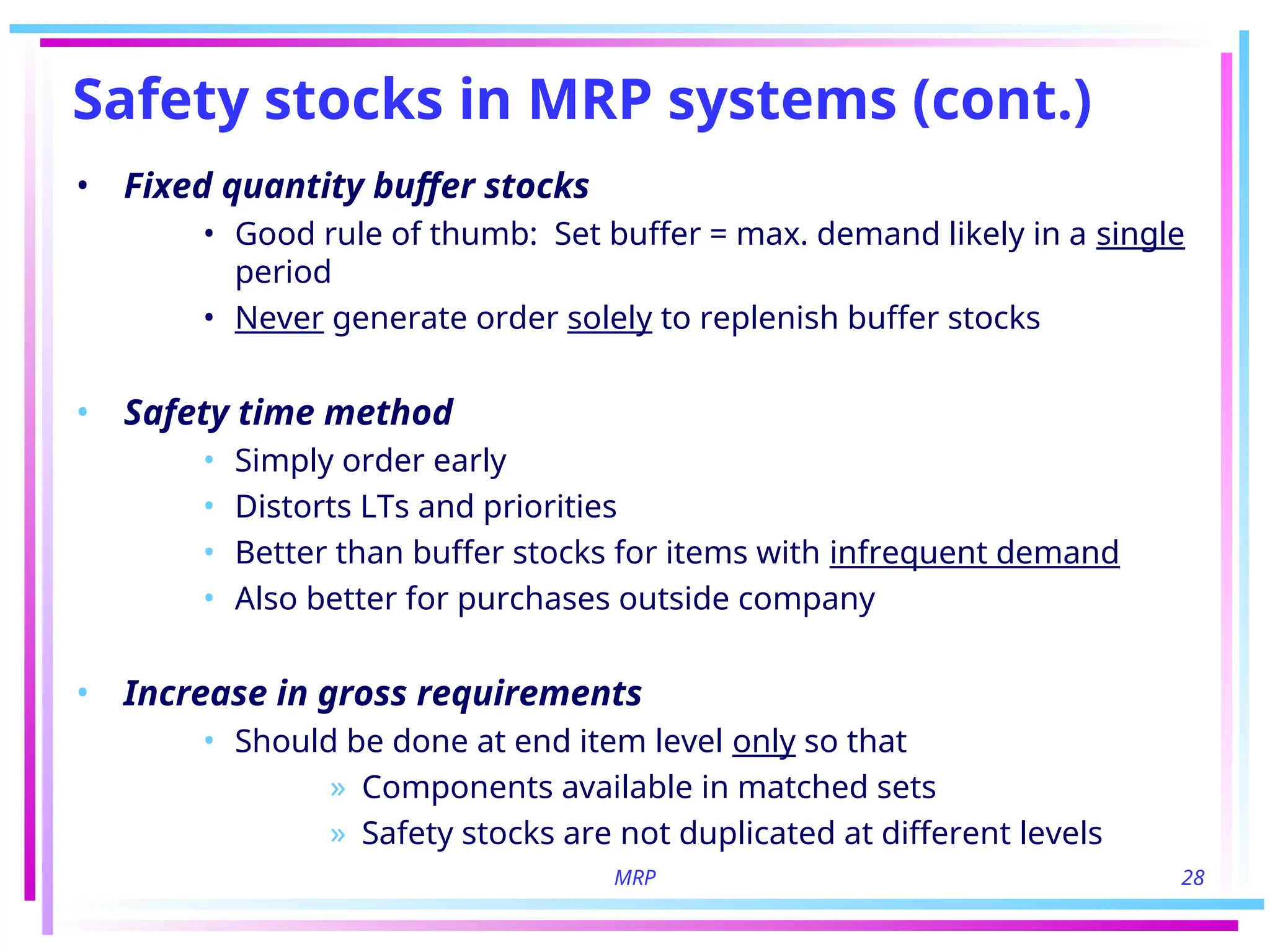 MRP 28
Safety stocks in MRP systems (cont.)
• Fixed quantity buffer stocks
• Good rule of thumb: Set buffer = max. demand likely in a single
period
• Never generate order solely to replenish buffer stocks
• Safety time method
• Simply order early
• Distorts LTs and priorities
• Better than buffer stocks for items with infrequent demand
• Also better for purchases outside company
• Increase in gross requirements
• Should be done at end item level only so that
» Components available in matched sets
» Safety stocks are not duplicated at different levels
 
