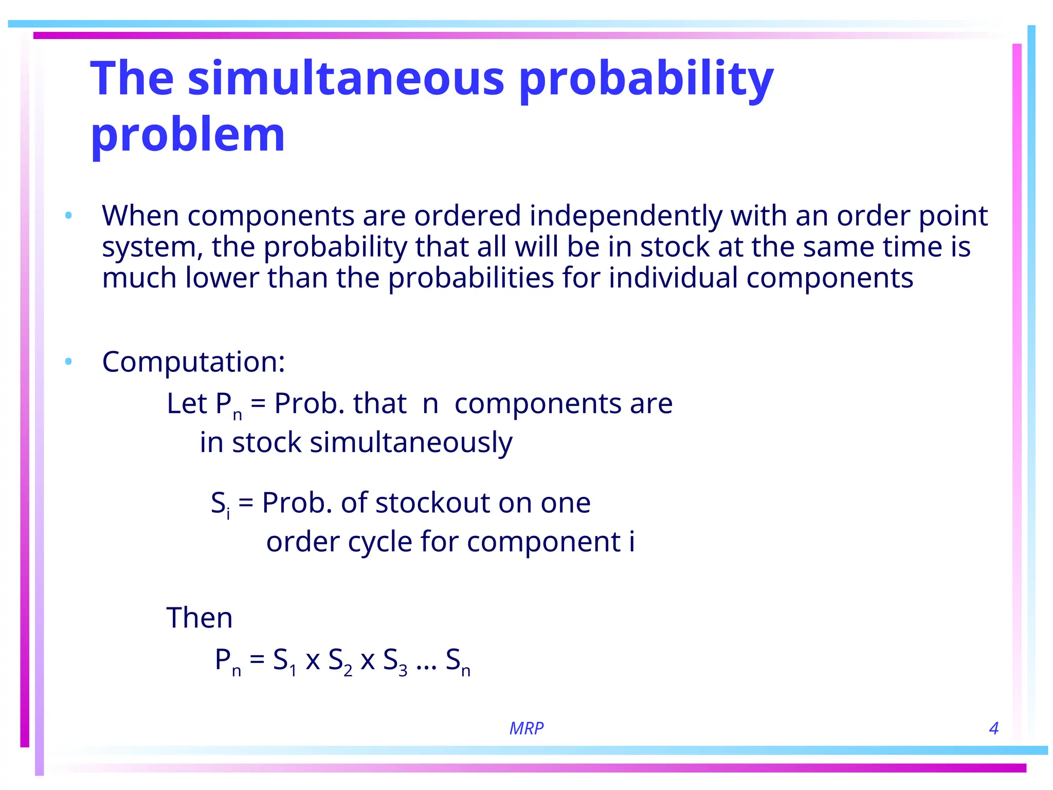 MRP 4
The simultaneous probability
problem
• When components are ordered independently with an order point
system, the probability that all will be in stock at the same time is
much lower than the probabilities for individual components
• Computation:
Let Pn = Prob. that n components are
in stock simultaneously
Si = Prob. of stockout on one
order cycle for component i
Then
Pn = S1 x S2 x S3 … Sn
 
