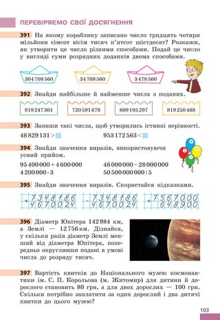 103
ПЕРЕВІРяЄМО СВОЇ дОСяГНЕННя
391 На якому кораблику записано число тридцять чотири
мільйони сімсот вісім тисяч п’ятсот шістдесят? Розкажи,
як утворити це число різними способами . Подай це число
у вигляді суми розрядних доданків двома способами .
304708560 34708560 3478560
392 Знайди найбільше й найменше числа з поданих .
819247301 720591678 809195297 819250468
393 Запиши такі числа, щоб утворились істинні нерівності .
48829131 953172563
394 Знайди значення виразів, використовуючи
усний прийом .
95400000+4600000 46000000–28000000
4200000 .3 50500000000:5
395 Знайди значення виразів . Скористайся підказками .
7567000
648900
+
7348186
4670024
+ 7348186
4670024
–
396 Діаметр Юпітера 142984 км,
а Землі — 12756км . Дізнайся,
у скільки разів діаметр Землі мен-
ший від діаметра Юпітера, попе-
редньо округливши подані в умові
числа до розряду тисяч .
397 Вартість квитків до Національного музею космонав-
тики ім . С . П . Корольова (м . Житомир) для дитини й до-
рослого становить 80 грн, а для двох дорослих — 100 грн .
Скільки потрібно заплатити за один дорослий і два дитячі
квитки до цього музею?
391 На якому кораблику записано число тридцять чотири
у вигляді суми розрядних доданків двома способами .
392 Знайди найбільше й найменше числа з поданих .
393
394 Знайди значення виразів, використовуючи
+
−
 .
:
395 Знайди значення виразів . Скористайся підказками .
396
397 Вартість квитків до Національного музею космонав-
 