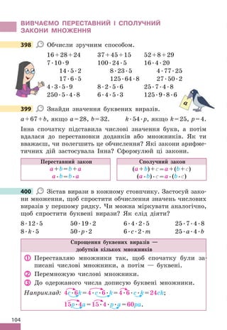 104
ВИВЧАЄМО ПЕРЕСТАВНИЙ І СПОЛУЧНИЙ
ЗАКОНИ МНОжЕННя
398 Обчисли зручним способом .
16+28+24 37+45+15 52+8+29
7 .10 .9 100 .24 .5 16 .4 .20
14 .5 .2 8 .23 .5 4 .77 .25
17 .6 .5 125 .64 .8 27 .50 .2
4 .3 .5 .9 8 .2 .5 .6 25 .7 .4 .8
250 .5 .4 .8 6 .4 .5 .3 125 .9 .8 .6
399 Знайди значення буквених виразів .
a+67+b, якщо a=28, b=32 . k .54 .p, якщо k=25, p=4 .
Інна спочатку підставила числові значення букв, а потім
вдалася до перестановки доданків або множників . Як ти
вважаєш, чи полегшить це обчислення? Які закони арифме-
тичних дій застосувала Інна? Сформулюй ці закони .
Переставний закон
а+b=b+а
а .b=b .а
Сполучний закон
(а+b)+с=а+(b+с)
(а .b) .с=а .(b .с)
400 Зістав вирази в кожному стовпчику . Застосуй зако-
ни множення, щоб спростити обчислення значень числових
виразів у першому рядку . Чи можна міркувати аналогічно,
щоб спростити буквені вирази? Як слід діяти?
8 .12 .5 50 .19 .2 6 .4 .2 .5 25 .7 .4 .8
8 .k .5 50 .p .2 6 .c .2 .m 25 .a .4 .b
Спрощення буквених виразів —
добутків кількох множників
 Переставляю множники так, щоб спочатку були за-
писані числові множники, а потім — буквені .
 Перемножую числові множники .
 До одержаного числа дописую буквені множники .
Наприклад: 4c .6k=4 .c .6 .k=4 .6 .c .k=24ck;
15p .4a=15 .4 .p .a=60pa .
398
399
a
400
 
