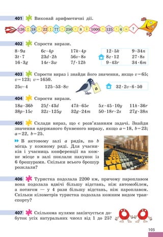 105
401 Виконай арифметичні дії .
250 125 6
126 18 22 8
77 1000
 .  . :
: :  .  .  . ?
=
402 Спрости вирази .
8 .9a 6c .4p 17k .4p 12 .5k 9 .34n
3t .7 23d .2h 56v .8s 8z .12 27 .8s
16 .3g 14е .3w 7f .12h 9 .43r 34 .6m
403 Спрости вираз і знайди його значення, якщо v=65;
v=123; v=1650 .
25v .4 125 .53 .8v 32 .2v .6 .50
404 Спрости вирази .
18a .36b 25f .43d 47k .65e 5x .45 .10y 11h .36r
38p .15c 32z .125y 32g .24m 50 .18r .2s 27g .38n
405 Склади вираз, що є розв’язанням задачі . Знайди
значення одержаного буквеного виразу, якщо a=18, b=23;
a=22, b=25 .
В актовому залі а рядів, по b
місць у кожному ряді . Для учасни-
ків і учасниць конференції на кож-
не місце в залі поклали пакунок із
6 брошурами . Скільки всього брошур
розклали?
406 Туристка подолала 2200 км, причому пароплавом
вона подолала вдвічі більшу відстань, ніж автомобілем,
а потягом — у 4 рази більшу відстань, ніж пароплавом .
Скільки кілометрів туристка подолала кожним видом тран-
спорту?
407 Скількома нулями закінчується до-
буток усіх натуральних чисел від 1 до 25?
401
402
403
32
a
404
405
406
407
 