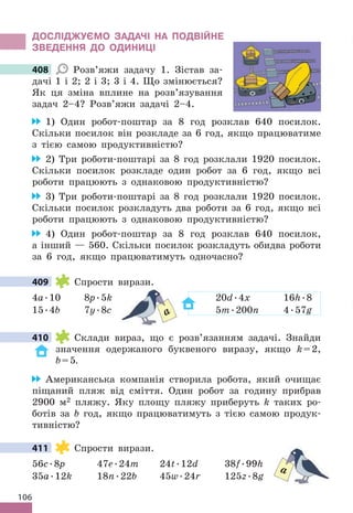 106
дОСЛІджУЄМО ЗАдАЧІ НА ПОдВІЙНЕ
ЗВЕдЕННя дО ОдИНИЦІ
408 Розв’яжи задачу 1 . Зістав за-
дачі 1 і 2; 2 і 3; 3 і 4 . Що змінюється?
Як ця зміна вплине на розв’язування
задач 2–4? Розв’яжи задачі 2–4 .
1) Один робот-поштар за 8 год розклав 640 посилок .
Скільки посилок він розкладе за 6 год, якщо працюватиме
з тією самою продуктивністю?
2) Три роботи-поштарі за 8 год розклали 1920 посилок .
Скільки посилок розкладе один робот за 6 год, якщо всі
роботи працюють з однаковою продуктивністю?
3) Три роботи-поштарі за 8 год розклали 1920 посилок .
Скільки посилок розкладуть два роботи за 6 год, якщо всі
роботи працюють з однаковою продуктивністю?
4) Один робот-поштар за 8 год розклав 640 посилок,
а інший — 560 . Скільки посилок розкладуть обидва роботи
за 6 год, якщо працюватимуть одночасно?
409 Спрости вирази .
4a .10 8p .5k 20d .4x 16h .8
15 .4b 7y .8c 5m .200n 4 .57g
410 Склади вираз, що є розв’язанням задачі . Знайди
значення одержаного буквеного виразу, якщо k=2,
b=5.
Американська компанія створила робота, який очищає
піщаний пляж від сміття . Один робот за годину прибрав
2900 м2 пляжу . Яку площу пляжу приберуть k таких ро-
ботів за b год, якщо працюватимуть з тією самою продук-
тивністю?
411 Спрости вирази .
56c .8p 47e .24m 24t .12d 38f .99h
35a .12k 18n .22b 45w .24r 125z .8g
408
409
20
5
a
410
411
a
 