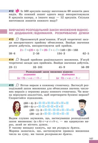 107
412 Із 560 аркушів паперу виготовили 60 зошитів двох
видів . На кожний зошит одного виду використовували
8 аркушів паперу, а іншого виду — 12 аркушів . Скільки
виготовили зошитів кожного виду?
ВИВЧАЄМО РОЗПОдІЛЬНИЙ ЗАКОН МНОжЕННя ВІдНОС-
НО дОдАВАННя/ВІдНІМАННя. РОЗКРИВАЄМО дУжКИ
413 Прокоментуй розв’язання . З’ясуй теоретичні заса-
ди використаного прийому обчислення . Знайди значення
решти добутків, використовуючи цей прийом .
24 .7=(20+4) .7=20 .7+4 .7=140+28=168
38 .6 2 .56 134 .3 62 .5
414 Згадай прийоми раціонального множення . З’ясуй
теоретичні засади цих прийомів . Знайди значення добутків .
23 .11 33 .101 45 .9 56 .99
Розподільний закон множення відносно
додавання віднімання
(а+b) .с=а .с+b .с (а–b) .с=а .с–b .с
415 Зістав вирази в кожному стовпчику . Застосуй роз-
подільний закон множення для обчислення значень число-
вих виразів у першому рядку кожного стовпчика . Чи мож-
на міркувати аналогічно, щоб перетворити буквені вирази?
Скористайся підказками .
(60+4) .3= · + · = + =
(60+4) .с= · + · = +
(30–1) .3= · – · = – =
(30–а) .3= · – · = –
Вадим слушно зауважив, що, застосувавши розподільний
закон множення: (а±b)·с=а·с±b·с, — ми одержуємо ви-
раз, який не містить дужок .
У такому випадку кажуть, що ми розкрили дужки .
Марина зазначила, що, застосовуючи правило множення
числа на суму, ми також розкриваємо дужки .
412
413
414
415
 
