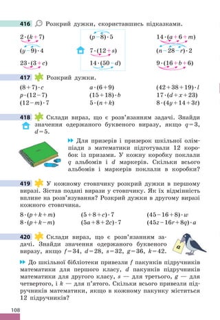 108
416 Розкрий дужки, скориставшись підказками .
2 .(k+7) (p–8) .5 14 .(a+6+m)
(у–9) .4 7 .(12+s) (n–28–r) .2
23 .(3+c) 14 .(50–d) 9 .(16+b+6)
417 Розкрий дужки .
(8+7) .c a .(6+9) (42+38+19) .l
p .(12–7) (15+18) .b 17 .(d+x+23)
(12–m) .7 5 .(n+k) 8 .(4y+14+3t)
418 Склади вираз, що є розв’язанням задачі . Знайди
значення одержаного буквеного виразу, якщо q=3,
d=5 .
Для призерів і призерок шкільної олім-
піади з математики підготували 12 коро-
бок із призами . У кожну коробку поклали
q альбомів і d маркерів . Скільки всього
альбомів і маркерів поклали в коробки?
419 У кожному стовпчику розкрий дужки в першому
виразі . Зістав подані вирази у стовпчику . Як їх відмінність
вплине на розв’язування? Розкрий дужки в другому виразі
кожного стовпчика .
8 .(p+k+m) (5+8+c) .7 (45–16+8) .w
8 .(p+k–m) (5a+8+2c) .7 (45z–16r+8q) .а
420 Склади вираз, що є розв’язанням за-
дачі . Знайди значення одержаного буквеного
виразу, якщо f=34, d=28, s=32, g=36, k=42 .
До шкільної бібліотеки привезли f пакунків підручників
математики для першого класу, d пакунків підручників
математики для другого класу, s — для третього, g — для
четвертого, і k — для п’ятого . Скільки всього привезли під-
ручників математики, якщо в кожному пакунку міститься
12 підручників?
416
417
418
419
a
420
 