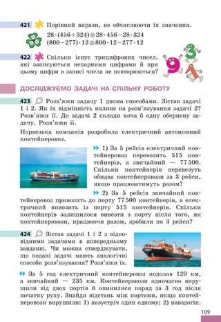 109
421 Порівняй вирази, не обчислюючи їх значення .
28 .(456+324) 28 .456–28 .324
(800–277) .12 800 .12–277 .12
422 Скільки існує трицифрових чисел,
які записуються непарними цифрами й при
цьому цифри в записі числа не повторюються?
дОСЛІджУЄМО ЗАдАЧІ НА СПІЛЬНУ РОбОТУ
423 Розв’яжи задачу 1 двома способами . Зістав задачі
1 і 2 . Як їх відмінність вплине на розв’язування задачі 2?
Розв’яжи її . До задачі 2 склади хоча б одну обернену за-
дачу . Розв’яжи її .
Норвезька компанія розробила електричний автономний
контейнеровоз .
1) За 5 рейсів електричний кон-
тейнеровоз перевозить 515 кон-
тейнерів, а звичайний — 77500 .
Скільки контейнерів перевезуть
обидва контейнеровози за 3 рейси,
якщо працюватимуть разом?
2) За 5 рейсів звичайний кон-
тейнеровоз привозить до порту 77500 контейнерів, а елек-
тричний вивозить із порту 515 контейнерів . Скільки
контейнерів залишилося вивезти з порту після того, як
контейнеровози, працюючи разом, зробили по 3 рейси?
424 Зістав задачі 1 і 2 з відпо-
відними задачами в попередньому
завданні . Чи можна стверджувати,
що подані задачі мають аналогічні
способи розв’язування? Розв’яжи їх .
За 5 год електричний контейнеровоз подолав 120 км,
а звичайний — 235 км . Контейнеровози одночасно виру-
шили від двох портів й опинилися поряд за 3 год після
початку руху . Знайди відстань між портами, якщо контей-
неровози вирушили: 1) назустріч один одному; 2) навздогін .
421

= 
422
423
424
 