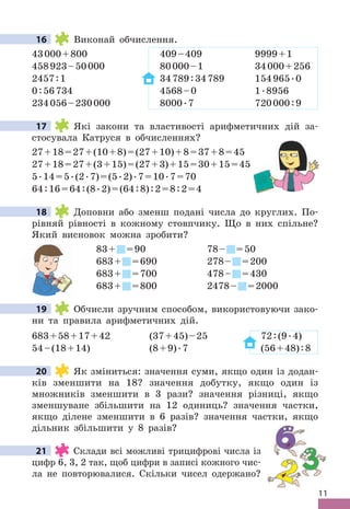 11
16 Виконай обчислення .
43000+800 409–409 9999+1
458923–50000 80000–1 34000+256
2457:1 34789:34789 154965 .0
0:56734 4568–0 1 .8956
234056–230000 8000 .7 720000:9
17 Які закони та властивості арифметичних дій за-
стосувала Катруся в обчисленнях?
27+18=27+(10+8)=(27+10)+8=37+8=45
27+18=27+(3+15)=(27+3)+15=30+15=45
5 .14=5 .(2 .7)=(5 .2) .7=10 .7=70
64:16=64:(8 .2)=(64:8):2=8:2=4
18 Доповни або зменш подані числа до круглих . По-
рівняй рівності в кожному стовпчику . Що в них спільне?
Який висновок можна зробити?
83+ =90 78– =50
683+ =690 278– =200
683+ =700 478– =430
683+ =800 2478– =2000
19 Обчисли зручним способом, використовуючи зако-
ни та правила арифметичних дій .
683+58+17+42 (37+45)–25 72:(9 .4)
54–(18+14) (8+9) .7 (56+48):8
20 Як зміниться: значення суми, якщо один із додан-
ків зменшити на 18? значення добутку, якщо один із
множників зменшити в 3 рази? значення різниці, якщо
зменшуване збільшити на 12 одиниць? значення частки,
якщо ділене зменшити в 6 разів? значення частки, якщо
дільник збільшити у 8 разів?
21 Склади всі можливі трицифрові числа із
цифр 6, 3, 2 так, щоб цифри в записі кожного чис-
ла не повторювалися . Скільки чисел одержано?
16
17
18
683+
683+
683+
683+
683+
683+
683+
19
20
21
 