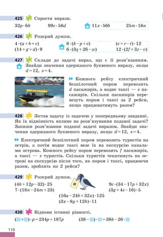 110
425 Спрости вирази .
32p .6k 99c .56d 11x .56b 25m .16n
426 Розкрий дужки .
4 .(a+b+c) 8 .(k–p+c) (e+r–t) .12
(14+g+d) .9 6 .(3q+26–w) 12 .(2f+3z–v)
427 Склади до задачі вираз, що є її розв’язанням .
Знайди значення одержаного буквеного виразу, якщо
d=12, s=4 .
Кожного рейсу електричний
безпілотний пором перевозить
d пасажирів, а водне таксі — s па-
сажирів . Скільки пасажирів пере-
везуть пором і таксі за 2 рейси,
якщо працюватимуть разом?
428 Зістав задачу із задачею у попередньому завданні .
Як їх відмінність вплине на розв’язування поданої задачі?
Запиши розв’язання поданої задачі виразом . Знайди зна-
чення одержаного буквеного виразу, якщо d=12, s=4 .
Електричний безпілотний пором перевозить туристів на
острів, а потім водне таксі везе їх на екскурсію канала-
ми острова . Кожного рейсу пором перевозить f пасажирів,
а таксі — s туристів . Скільки туристів чекатимуть на ос-
трові на екскурсію після того, як пором і таксі, працюючи
разом, зроблять по 2 рейси?
429 Розкрий дужки .
(4k+12p–32) .25 9c .(34–17p+32x)
7 .(18n–24m+23) (3g+4s–16) .5
(16a–24b+32x) .125
(3x–8y+12h) .11
430 Віднови істинні рівності .
( + ) .p=234p+187p (38– ) . =38k–26 .
425
426
427
428
429 Розкрий дужки .
25 9
+23) (3
a
430
 