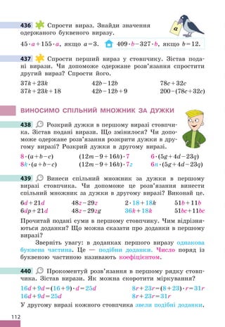 112
436 Спрости вираз . Знайди значення
одержаного буквеного виразу .
45 .a+155 .a, якщо a=3 . 409 .b–327 .b, якщо b=12 .
437 Спрости перший вираз у стовпчику . Зістав пода-
ні вирази . Чи допоможе одержане розв’язання спростити
другий вираз? Спрости його .
37k+23k 42b–12b 78c+32c
37k+23k+18 42b–12b+9 200–(78c+32c)
ВИНОСИМО СПІЛЬНИЙ МНОжНИК ЗА дУжКИ
438 Розкрий дужки в першому виразі стовпчи-
ка . Зістав подані вирази . Що змінилося? Чи допо-
може одержане розв’язання розкрити дужки в дру-
гому виразі? Розкрий дужки в другому виразі .
8 .(a+b–c) (12m–9+16h) .7 6 .(5g+4d–23q)
8k .(a+b–c) (12m–9+16h) .7z 6n .(5g+4d–23q)
439 Винеси спільний множник за дужки в першому
виразі стовпчика . Чи допоможе це розв’язання винести
спільний множник за дужки в другому виразі? Виконай це .
6d+21d 48z–29z 2 .18+18k 51b+11b
6dp+21d 48z–29zg 36k+18k 51bc+11bc
Прочитай подані суми в першому стовпчику . Чим відрізня-
ються доданки? Що можна сказати про доданки в першому
виразі?
Зверніть увагу: в доданках першого виразу однакова
буквена частина . Це — подібни доданки . Число поряд із
буквеною частиною називають коефіцієнтом .
440 Прокоментуй розв’язання в першому рядку стовп-
чика . Зістав вирази . Як можна скоротити міркування?
16d+9d=(16+9) .d=25d 8r+23r=(8+23) .r=31r
16d+9d=25d 8r+23r=31r
У другому виразі кожного стовпчика звели подібні доданки .
436 a
437
438
439
440
 
