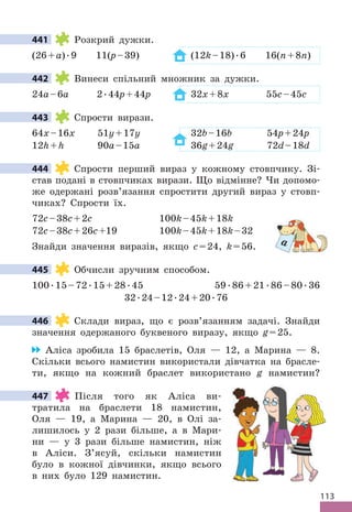 113
441 Розкрий дужки .
(26+a) .9 11(p–39) (12k–18) .6 16(n+8n)
442 Винеси спільний множник за дужки .
24a–6a 2 .44p+44p 32x+8x 55c–45c
443 Спрости вирази .
64x–16x 51y+17y 32b–16b 54p+24p
12h+h 90a–15a 36g+24g 72d–18d
444 Спрости перший вираз у кожному стовпчику . Зі-
став подані в стовпчиках вирази . Що відмінне? Чи допомо-
же одержані розв’язання спростити другий вираз у стовп-
чиках? Спрости їх .
72c–38c+2c 100k–45k+18k
72c–38c+26c+19 100k–45k+18k–32
Знайди значення виразів, якщо c=24, k=56 .
445 Обчисли зручним способом .
100 .15–72 .15+28 .45 59 .86+21 .86–80 .36
32 .24–12 .24+20 .76
446 Склади вираз, що є розв’язанням задачі . Знайди
значення одержаного буквеного виразу, якщо g=25 .
Аліса зробила 15 браслетів, Оля — 12, а Марина — 8 .
Скільки всього намистин використали дівчатка на брасле-
ти, якщо на кожний браслет використано g намистин?
447 Після того як Аліса ви-
тратила на браслети 18 намистин,
Оля — 19, а Марина — 20, в Олі за-
лишилось у 2 рази більше, а в Мари-
ни — у 3 рази більше намистин, ніж
в Аліси . З’ясуй, скільки намистин
було в кожної дівчинки, якщо всього
в них було 129 намистин .
441
442
443
444
a
445
446
447
 