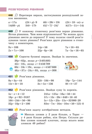 114
РОЗВ’яЗУЄМО РІВНяННя
448 Перетвори вирази, застосувавши розподільний за-
кон множення .
a+17a (24+g) .9 46t+28t+19t (24+18–m) .w
14(60–p) 34b–17b 45f+7f–24f k(17e–11r+14)
449 У кожному стовпчику розв’яжи перше рівняння .
Зістав рівняння . Чим вони відрізняються? Чи можна друге
рівняння звести до першого? У чому полягає спосіб розв’я-
зування таких рівнянь? Розв’яжи друге рівняння в стовп-
чику з коментарем .
9x=108 14p=56 7a+16=65
2x+7x=108 22p–8p=56 7a–5a+16=65
450 Спрости буквені вирази . Знайди їх значення .
38p+62p, якщо p=3405685
42z–18z, якщо z=3456789
60c–18c+19c, якщо c=4567800
46x+37x–24x+85, якщо x=308
451 Розв’яжи рівняння .
8a+3a=44 32k–18k=98 19p–7p=144
15t+3t=18 3n+5n=136 8b+b=27
452 Розв’яжи рівняння . Знайди суму їх коренів .
5x–x+4=12 241a–125a–16a=56+44
18p–p+92=9187 57c+13c–20c+640=16 .40
16k+24k+56=96 5s+12s+23s–15s=32000:20
32p–18p+2=100 83m–7m–16m–10m+50=125 .8
453 Розв’яжи задачу алгебраїчним методом .
Микола зловив у 2 рази більше, а Тарас —
у 4 рази більше рибин, ніж Петро . Скільки ри-
бин зловив кожний хлопчик, якщо всього вони
зловили 49 рибин?
448
449
450
a
451
452
453
 