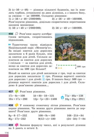 116
2) (x .56–x .48) — різниця кількості будинків, що їх жив-
лять турбіни, установлені на двох ділянках, а з іншого боку,
за умовою — це 160000 . Складемо рівняння:
1) x .56+x .48=2080000; 2) x .56–x .48=160000 .
Розв’язуючи рівняння, доцільно скористатися переставним
законом множення:
1) 56·x+48·x=2080000; 2) 56·x–48·x=160000 .
456 Розв’яжи задачу алгебра-
їчним методом, скориставшись
підказками .
Туристична група відвідала
Національний парк «Межигір’я» .
За вхідні квитки для дорослих
заплатили в 6 разів більше, ніж
за квитки для дітей . Скільки за-
платили за квитки для дорослих
і скільки — за квитки для дітей,
якщо за квитки для дорослих за-
платили на 500 грн більше?
Нехай за квитки для дітей заплатили х грн, тоді за квитки
для дорослих заплатили грн . Різниця вартості квитків
для дорослих і для дітей: грн . З іншого боку: 500 грн —
різниця вартості квитків для дорослих і для дітей . Скла-
демо й розв’яжемо рівняння . . .
457 Розв’яжи рівняння .
17c–8c=108 5k+8k–18=125 71a–48a=138
18x+17x=280 12p–7p+23=1508 16y+25y=2911
458 У кожному стовпчику зістав рівняння . Розв’яжи
перше рівняння . Чи можна друге рівняння звести до пер-
шого? Розв’яжи друге рівняння .
8y–8 .17=232 108+9c=180 168–21k=84
8(y–17)=232 9(12+c)=180 (24–3k) .7=84
459 Запиши формулу чисел, які в результаті ділення
на 5 дають в остачі 3 .
456
І
ІІ
500 грн
457
458
459
 