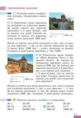 117
ПОВТОРЮЄМО ВИВЧЕНЕ
460 Розв’яжи задачі алгебраїч-
ним методом . Скористайся підказ-
ками .
1) Туристична група вирушила
на екскурсію на страусину ферму .
За вхідні квитки для дорослих
заплатили в 3 рази більше, ніж
за квитки для дітей . Скільки за-
платили за квитки для дорослих,
якщо всього заплатили 1200 грн?
Нехай за квитки для дітей заплатили у грн, тоді за квит-
ки для дорослих — 3у; за всі квитки заплатили (y+3y) .
З іншого боку: 1200 грн — усього заплатили за квитки .
Складемо й розв’яжемо рівняння: y+3y=1200 . . .
2) Туристична група відвіда-
ла «Парк Київська Русь» у Ки-
ївській області . За квитки на
театральну програму група за-
платила 1800 грн . За квитки для
дорослих заплатили в 3 рази біль-
ше, а за квитки для студентів —
у 2 рази більше, ніж за квитки
для дітей . Скільки заплатили за
квитки для дітей? для студентів?
для дорослих?
Нехай за квитки для дітей заплатили а грн, тоді за квитки
для студентів заплатили грн, а для дорослих — грн .
За всі квитки заплатили: грн . За умовою задачі всього
заплатили 1800 грн . Складемо й розв’яжемо рівняння . . .
461 Обчисли зручним способом із коментарем .
56 .1 34 .99 28 .9 26 .50
88 .25 125 .16 43 .101 74 .5
380:5 94000:125 900:25 7200:50
460
І
ІІ
1200 грн
І
ІІ
ІІІ
1800 грн
461
 