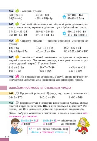 118
462 Розкрий дужки .
(28+7a) .4 24(6b+8c) 9x(18p–45)
34(7k–4p) (23d+18) .3y 8b(46–32ac)
463 Виконай обчислення на підставі розподільного за-
кону множення, правила ділення суми/різниці на число .
67 .23+33 .23 78 .45–28 .45 60:15+90:15
96:12–60:12 37 .14+34 .14 112:16+80:16
464 Спрости вирази — винеси спільний множник за
дужки .
12a+8a 18k–16+67k 23c–18c+34
35p+18p–27p 40x–17x+19x 80+62b–26b+18b
465 Винеси спільний множник за дужки в першому
виразі стовпчика . Чи допоможе одержане розв’язання спро-
стити другий вираз? Спрости його .
8 .2a+6 .2a 9k .7+7 .8k x .3c+xc .12
16a+12a 63k+56k 3xc+12xc
466 Не виконуючи обчислень з’ясуй, якою цифрою за-
кінчується добуток усіх непарних двоцифрових чисел .
ОЗНАЙОМЛЮЄМОСЬ ЗІ СТЕПЕНЕМ ЧИСЛА
467 Прочитай рівності . Доведи, що вони є істинними .
34 .5=170 145 .3=435 8 .96=768
468 Прокоментуй і закінчи розв’язання Олега . Зістав
другий вираз із першим . Що в них спільне? відмінне? Роз-
глянь, як Оля записала добуток однакових множників .
Отже, добуток однакових множників можна замінити під-
несенням до степеня .
83 — цей вираз читають так:
«Вісім у третьому степені» .
8 .8 .8=83 — піднесення
3 рази до степеня
8+8+8=8 .3
3 рази
462
463
464
465
466
467
468
— піднесення
рази до степеня
8+8+8
3 рази
8+8+8
3 рази
 