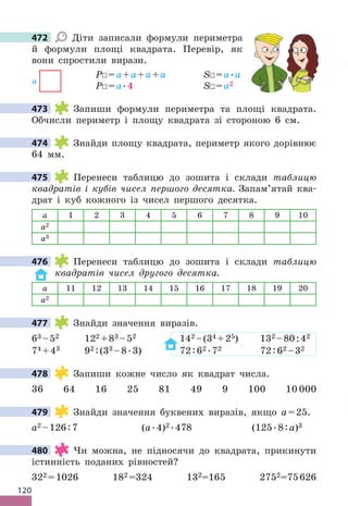 120
472 Діти записали формули периметра
й формули площі квадрата . Перевір, як
вони спростили вирази .
P =a+a+a+a S =a .a
P =a .4 S =a2
473 Запиши формули периметра та площі квадрата .
Обчисли периметр і площу квадрата зі стороною 6 см .
474 Знайди площу квадрата, периметр якого дорівнює
64 мм .
475 Перенеси таблицю до зошита і склади таблицю
квадратів і кубів чисел першого десятка. Запам’ятай ква-
драт і куб кожного із чисел першого десятка .
a 1 2 3 4 5 6 7 8 9 10
a2
a3
476 Перенеси таблицю до зошита і склади таблицю
квадратів чисел другого десятка.
a 11 12 13 14 15 16 17 18 19 20
a2
477 Знайди значення виразів .
63 –52 122 +83 –52 142 –(34 +25) 132 –80:42
74 +43 92 :(33 –8 .3) 72:62  .72 72:62 –32
478 Запиши кожне число як квадрат числа .
36 64 16 25 81 49 9 100 10 000
479 Знайди значення буквених виразів, якщо a=25 .
a2 –126:7 (a .4)2  .478 (125 .8:a)3
480 Чи можна, не підносячи до квадрата, прикинути
істинність поданих рівностей?
322 =1026 182 =324 132=165 2752=75626
472
a
473
474
475
476
477
478
479
480
 