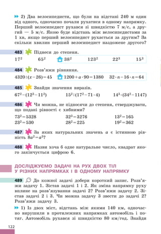 122
2) Два велосипедисти, що були на відстані 240 м один
від одного, одночасно почали рухатися в одному напрямку .
Перший велосипедист рухався зі швидкістю 7 м/с, а дру-
гий — 5 м/с . Якою буде відстань між велосипедистами за
1 хв, якщо перший велосипедист рухається за другим? За
скільки хвилин перший велосипедист наздожене другого?
483 Піднеси до степеня .
172 652 382 1232 223 153
484 Розв’яжи рівняння .
4320:(x–26)=45 1200+a .90=1380 32 .n–16 .n=64
485 Знайди значення виразів .
672 –(123 –112) 152 :(172 –71 .4) 143  .(342 –1147)
486 Чи можна, не підносячи до степеня, стверджувати,
що подані рівності є хибними?
732 =5328 323 =3276 132 =165
232 =530 282 =225 192 =362
487 За яких натуральних значень a є істинною рів-
ність 8a2 =a3?
488 Назви хоча б одне натуральне число, квадрат яко-
го закінчується цифрою 6 .
дОСЛІджУЄМО ЗАдАЧІ НА РУх дВОх ТІЛ
У РІЗНИх НАПРяМКАх І В ОдНОМУ НАПРяМКУ
489 До кожної задачі добери короткий запис . Розв’я-
жи задачу 1 . Зістав задачі 1 і 2 . Як зміна напрямку руху
вплине на розв’язування задачі 2? Розв’яжи задачу 2 . Зі-
став задачі 2 і 3 . Чи можна задачу 3 звести до задачі 2?
Розв’яжи задачу 3 .
1) Із двох міст, відстань між якими 140 км, одночас-
но вирушили в протилежних напрямках автомобіль і по-
тяг . Автомобіль рухався зі швидкістю 80 км/год . Знайди
483
484
485
486
487
488
489
 