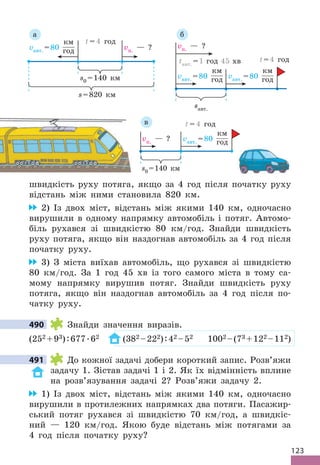 123
швидкість руху потяга, якщо за 4 год після початку руху
відстань між ними становила 820 км .
2) Із двох міст, відстань між якими 140 км, одночасно
вирушили в одному напрямку автомобіль і потяг . Автомо-
біль рухався зі швидкістю 80 км/год . Знайди швидкість
руху потяга, якщо він наздогнав автомобіль за 4 год після
початку руху .
3) З міста виїхав автомобіль, що рухався зі швидкістю
80 км/год . За 1 год 45 хв із того самого міста в тому са-
мому напрямку вирушив потяг . Знайди швидкість руху
потяга, якщо він наздогнав автомобіль за 4 год після по-
чатку руху .
490 Знайди значення виразів .
(252 +93):677 .62 (382 –222):42 –52 1002 –(73 +122 –112)
491 До кожної задачі добери короткий запис . Розв’яжи
задачу 1 . Зістав задачі 1 і 2 . Як їх відмінність вплине
на розв’язування задачі 2? Розв’яжи задачу 2 .
1) Із двох міст, відстань між якими 140 км, одночасно
вирушили в протилежних напрямках два потяги . Пасажир-
ський потяг рухався зі швидкістю 70 км/год, а швидкіс-
ний — 120 км/год . Якою буде відстань між потягами за
4 год після початку руху?
490
491
s=820 км
vавт . =80
км
год vп . — ?
s0 =140 км
t = 4 год
а
vавт . =80
км
год vавт . =80
км
год
vп . — ?
tавт . =1 год 45 хв
sавт .
t=4 год
б
vп . — ? vавт . =80
км
год
s0 =140 км
t = 4 год
в
 
