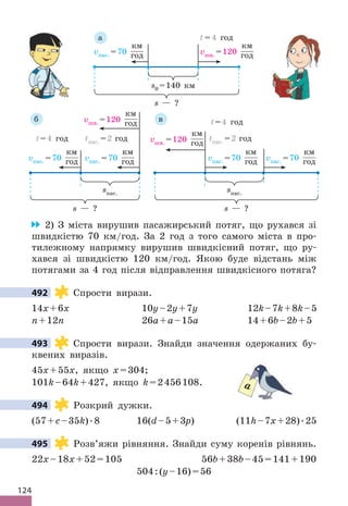 124
s — ?
vпас . =70
км
год vшв . =120
км
год
t = 4 год
s0 =140 км
а
vпас . =70
км
год
vпас . =70
км
год
vшв . =120
км
год
tпас . =2 год
t=4 год
s — ?
sпас .
б
vпас . =70
км
год
vпас . =70
км
год
tпас . =2 год
vшв . =120
км
год
t=4 год
s — ?
sпас .
в
2) З міста вирушив пасажирський потяг, що рухався зі
швидкістю 70 км/год . За 2 год з того самого міста в про-
тилежному напрямку вирушив швидкісний потяг, що ру-
хався зі швидкістю 120 км/год . Якою буде відстань між
потягами за 4 год після відправлення швидкісного потяга?
492 Спрости вирази .
14x+6x 10y–2y+7y 12k–7k+8k–5
n+12n 26а+а–15а 14+6b–2b+5
493 Спрости вирази . Знайди значення одержаних бу-
квених виразів .
45x+55x, якщо x=304;
101k–64k+427, якщо k=2456108 .
494 Розкрий дужки .
(57+c–35k) .8 16(d–5+3p) (11h–7x+28) .25
495 Розв’яжи рівняння . Знайди суму коренів рівнянь .
22x–18x+52=105 56b+38b–45=141+190
504:(y–16)=56
492
493
a
494
495
 