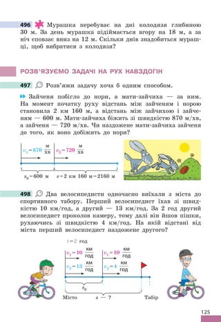 125
496 Мурашка перебуває на дні колодязя глибиною
30 м . За день мурашка підіймається вгору на 18 м, а за
ніч сповзає вниз на 12 м . Скільки днів знадобиться мураш-
ці, щоб вибратися з колодязя?
РОЗВ’яЗУЄМО ЗАдАЧІ НА РУх НАВЗдОГІН
497 Розв’яжи задачу хоча б одним способом .
Зайченя побігло до нори, а мати-зайчиха — за ним .
На момент початку руху відстань між зайченям і норою
становила 2 км 160 м, а відстань між зайчихою і зайче-
ням — 600 м . Мати-зайчиха біжить зі швидкістю 870 м/хв,
а зайченя — 720 м/хв . Чи наздожене мати-зайчиха зайченя
до того, як воно добіжить до нори?
s=2 км 160 м=2160 м
v1 =870
м
хв v2 =720
м
хв
s0 =600 м
498 Два велосипедисти одночасно виїхали з міста до
спортивного табору . Перший велосипедист їхав зі швид-
кістю 10 км/год, а другий — 13 км/год . За 2 год другий
велосипедист проколов камеру, тому далі він йшов пішки,
рухаючись зі швидкістю 4 км/год . На якій відстані від
міста перший велосипедист наздожене другого?
v2 =13
км
год
v2 =4
км
год
v1 =10
км
год
v1 =10
км
год
s — ?
s0
t=2 год
Місто Табір
496
497
498
 