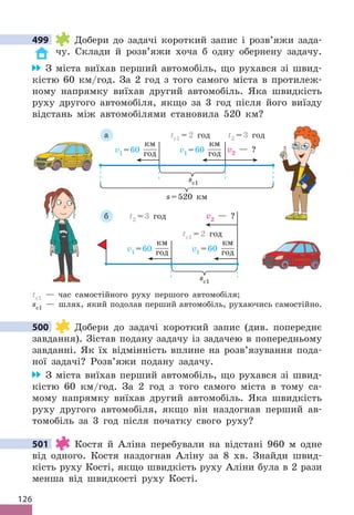 126
499 Добери до задачі короткий запис і розв’яжи зада-
чу. Склади й розв’яжи хоча б одну обернену задачу.
З міста виїхав перший автомобіль, що рухався зі швид-
кістю 60 км/год. За 2 год з того самого міста в протилеж-
ному напрямку виїхав другий автомобіль. Яка швидкість
руху другого автомобіля, якщо за 3 год після його виїзду
відстань між автомобілями становила 520 км?
sc1
v1 =60
км
год
t2 = 3 год
tc1 = 2 год
v2 — ?
v1 =60
км
год
б
s=520 км
sc1
v1 =60
км
год v2 — ?
t2 = 3 год
tc1 = 2 год
v1 =60
км
год
а
tc1 — час самостійного руху першого автомобіля;
sc1 — шлях, який подолав перший автомобіль, рухаючись самостійно.
500 Добери до задачі короткий запис (див. попереднє
завдання). Зістав подану задачу із задачею в попередньому
завданні. Як їх відмінність вплине на розв’язування пода-
ної задачі? Розв’яжи подану задачу.
З міста виїхав перший автомобіль, що рухався зі швид-
кістю 60 км/год. За 2 год з того самого міста в тому са-
мому напрямку виїхав другий автомобіль. Яка швидкість
руху другого автомобіля, якщо він наздогнав перший ав-
томобіль за 3 год після початку свого руху?
501 Костя й Аліна перебували на відстані 960 м одне
від одного. Костя наздогнав Аліну за 8 хв. Знайди швид-
кість руху Кості, якщо швидкість руху Аліни була в 2 рази
менша від швидкості руху Кості.
499
500
501
 