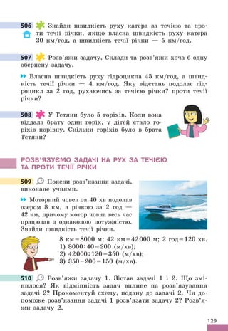 129
506 Знайди швидкість руху катера за течією та про-
ти течії річки, якщо власна швидкість руху катера
30 км/год, а швидкість течії річки — 5 км/год .
507 Розв’яжи задачу . Склади та розв’яжи хоча б одну
обернену задачу .
Власна швидкість руху гідроцикла 45 км/год, а швид-
кість течії річки — 4 км/год . Яку відстань подолає гід-
роцикл за 2 год, рухаючись за течією річки? проти течії
річки?
508 У Тетяни було 5 горіхів . Коли вона
віддала брату один горіх, у дітей стало го-
ріхів порівну . Скільки горіхів було в брата
Тетяни?
РОЗВ’яЗУЄМО ЗАдАЧІ НА РУх ЗА ТЕЧІЄЮ
ТА ПРОТИ ТЕЧІЇ РІЧКИ
509 Поясни розв’язання задачі,
виконане учнями .
Моторний човен за 40 хв подолав
озером 8 км, а річкою за 2 год —
42 км, причому мотор човна весь час
працював з однаковою потужністю .
Знайди швидкість течії річки .
8 км=8000 м; 42 км=42000 м; 2 год=120 хв .
1) 8000:40=200 (м/хв);
2) 42000:120=350 (м/хв);
3) 350–200=150 (м/хв) .
510 Розв’яжи задачу 1 . Зістав задачі 1 і 2 . Що змі-
нилося? Як відмінність задач вплине на розв’язування
задачі 2? Прокоментуй схему, подану до задачі 2 . Чи до-
поможе розв’язання задачі 1 розв’язати задачу 2? Розв’я-
жи задачу 2 .
506
507
508
509
510
 