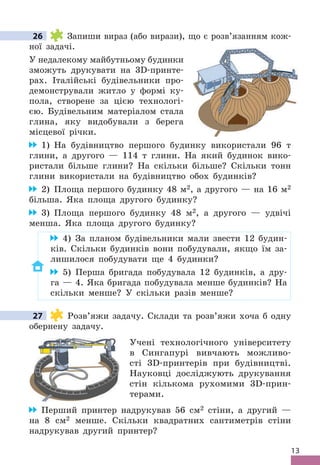 13
26 Запиши вираз (або вирази), що є розв’язанням кож-
ної задачі .
У недалекому майбутньому будинки
зможуть друкувати на 3D-принте-
рах . Італійські будівельники про-
демонстрували житло у формі ку-
пола, створене за цією технологі-
єю . Будівельним матеріалом стала
глина, яку видобували з берега
місцевої річки .
1) На будівництво першого будинку використали 96 т
глини, а другого — 114 т глини . На який будинок вико-
ристали більше глини? На скільки більше? Скільки тонн
глини використали на будівництво обох будинків?
2) Площа першого будинку 48 м2, а другого — на 16 м2
більша . Яка площа другого будинку?
3) Площа першого будинку 48 м2, а другого — удвічі
менша . Яка площа другого будинку?
4) За планом будівельники мали звести 12 будин-
ків . Скільки будинків вони побудували, якщо їм за-
лишилося побудувати ще 4 будинки?
5) Перша бригада побудувала 12 будинків, а дру-
га — 4 . Яка бригада побудувала менше будинків? На
скільки менше? У скільки разів менше?
27 Розв’яжи задачу . Склади та розв’яжи хоча б одну
обернену задачу .
Учені технологічного університету
в Сингапурі вивчають можливо-
сті 3D-принтерів при будівництві .
Науковці досліджують друкування
стін кількома рухомими 3D-прин-
терами .
Перший принтер надрукував 56 см2 стіни, а другий —
на 8 см2 менше . Скільки квадратних сантиметрів стіни
надрукував другий принтер?
26
27
 