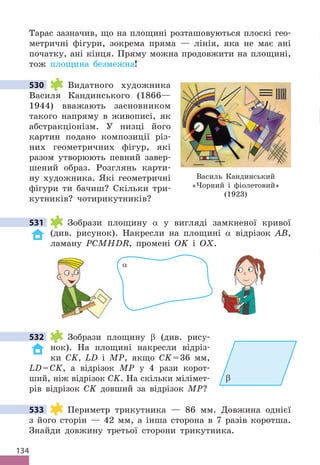 134
Тарас зазначив, що на площині розташовуються плоскі гео-
метричні фігури, зокрема пряма — лінія, яка не має ані
початку, ані кінця . Пряму можна продовжити на площині,
тож площина безмежна!
530 Видатного художника
Василя Кандинського (1866—
1944) вважають засновником
такого напряму в живописі, як
абстракціонізм . У низці його
картин подано композиції різ-
них геометричних фігур, які
разом утворюють певний завер-
шений образ . Розглянь карти-
ну художника . Які геометричні
фігури ти бачиш? Скільки три-
кутників? чотирикутників?
531 Зобрази площину α у вигляді замкненої кривої
(див . рисунок) . Накресли на площині α відрізок AB,
ламану PCMHDR, промені OK і OX .
α
532 Зобрази площину β (див . рису-
нок) . На площині накресли відріз-
ки CK, LD і MP, якщо CK=36 мм,
LD=CK, а відрізок MP у 4 рази корот-
ший, ніж відрізок CK . На скільки мілімет-
рів відрізок CK довший за відрізок MP?
533 Периметр трикутника — 86 мм . Довжина однієї
з його сторін — 42 мм, а інша сторона в 7 разів коротша .
Знайди довжину третьої сторони трикутника .
530
531
β
532
533
Василь Кандинський
«Чорний і фіолетовий»
(1923)
 