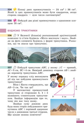 135
534 Площі двох прямокутників — 24 см2 і 36 см2 .
Який із цих прямокутників може бути квадратом, якщо
сторона квадрата — ціле число сантиметрів?
535 Побудуй два різні прямокутники з однаковою пло-
щею 18 см2 .
бУдУЄМО ТРИКУТНИКИ
536 У Валенсії (Іспанія) розташований архітектурний
комплекс із п’яти будівель «Місто мистецтв і наук» . Знай-
ди на фото елементи будівель у формі трикутника . Розка-
жи, що ти знаєш про трикутник .
537 Побудуй трикутник ABC, у якому ∠C — прямий,
AC=3 см, BC=4 см . Виміряй довжину сторони AB і знай-
ди периметр трикутника ABC .
У якому порядку слід виконувати
дії під час побудови прямокутного
трикутника?
Юля і Костя стверджують, що
AB=5 см . Чи так це?
У математиці прямокутний
трикутник зі сторонами 3, 4 і 5
називають єгипетським трикутни-
ком . Знайди інформацію про те,
чому він має таку назву .
Знайди суму довжин двох
будь-яких сторін побудованого три-
кутника ABC і порівняй одержане
число з довжиною третьої сторони .
Що цікаве можна помітити?
534
535
536
537
A
C
3
см
4 см
B
У якому порядку слід виконувати
дії під час побудови прямокутного
 