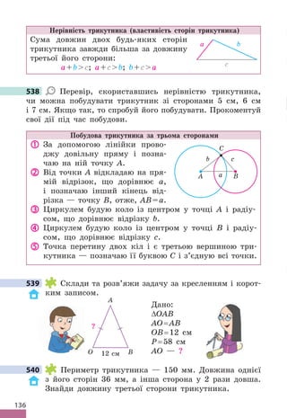 136
Нерівність трикутника (властивість сторін трикутника)
Сума довжин двох будь-яких сторін
трикутника завжди більша за довжину
третьої його сторони:
a+bc; a+cb; b+ca c
b
a
538 Перевір, скориставшись нерівністю трикутника,
чи можна побудувати трикутник зі сторонами 5 см, 6 см
і 7 см . Якщо так, то спробуй його побудувати . Прокоментуй
свої дії під час побудови .
Побудова трикутника за трьома сторонами
 За допомогою лінійки прово-
джу довільну пряму і позна-
чаю на ній точку А .
 Від точки А відкладаю на пря-
мій відрізок, що дорівнює а,
і позначаю інший кінець від-
різка — точку В, отже, АВ=а .
 Циркулем будую коло із центром у точці А і радіу-
сом, що дорівнює відрізку b .
 Циркулем будую коло із центром у точці B і радіу-
сом, що дорівнює відрізку c .
 Точка перетину двох кіл і є третьою вершиною три-
кутника — позначаю її буквою С і з’єдную всі точки .
539 Cклади та розв’яжи задачу за кресленням і корот-
ким записом .
Дано:
∆OAB
AO= AB
OB= 12 см
P= 58 см
AO — ?
540 Периметр трикутника — 150 мм . Довжина однієї
з його сторін 36 мм, а інша сторона у 2 рази довша .
Знайди довжину третьої сторони трикутника .
538
539
12 см
?
O B
A
540
A a
С
с
B
b
 