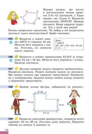 138
Марина вважає, що всього
в шестикутнику можна прове-
сти 2 .6=12 діагоналей, а Тарас
вважає, що тільки 6 . Накресли
шестикутник DEMNST . Проведи
діагоналі . Назви одержані відріз-
ки . Хто з дітей мав рацію?
Поліна накреслила трикутник . Чи вийде в неї накреслити
діагоналі цього многокутника? Зроби висновок .
545 Накресли в зошиті квад-
рат ABCD зі стороною 45 мм .
Обчисли його периметр і пло-
щу . Розглянь, як записали
задачу коротко .
546 Накресли в зошиті прямокутник KLMN зі сторо-
нами 24 мм і 42 мм . Обчисли його периметр і площу .
Проведи діагональ .
547 Досліди паперову модель квадрата; прямокутника .
Накресли діагональ . Розріж паперову модель по діагоналі .
Що можна сказати про одержані трикутники? Поміркуй,
як у попередньому завданні можна знайти площу кожного
з одержаних трикутників .
548 Знайди площу фігури, зображеної на рисунку .
6 см
9 см
6 см
12 см
549 Накресли довільний прямокутник, периметр якого
дорівнює 16 см; 20 см . Розглянь різні варіанти . Перенеси
таблиці до зошита й доповни їх .
Дано:
ABCD
AB=BC=CD=DA=45 мм
P, S — ?
545
546
547
548
549
T
D E
M
N
S
 